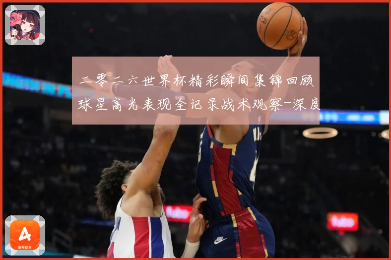 二零二六世界杯精彩瞬间集锦回顾球星高光表现全记录战术观察-深度解析
