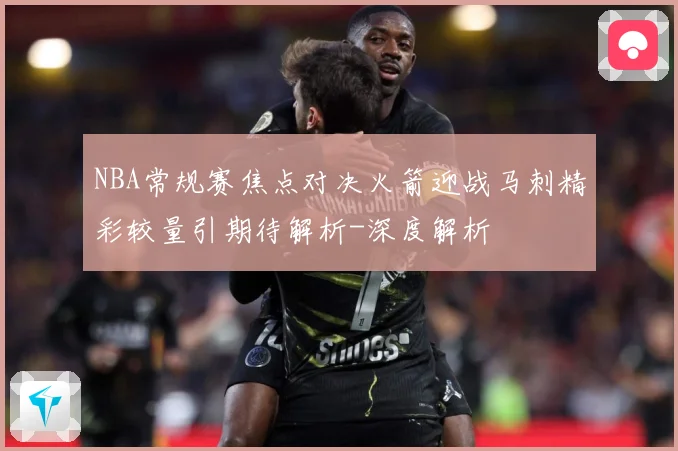 NBA常规赛焦点对决火箭迎战马刺精彩较量引期待解析-深度解析