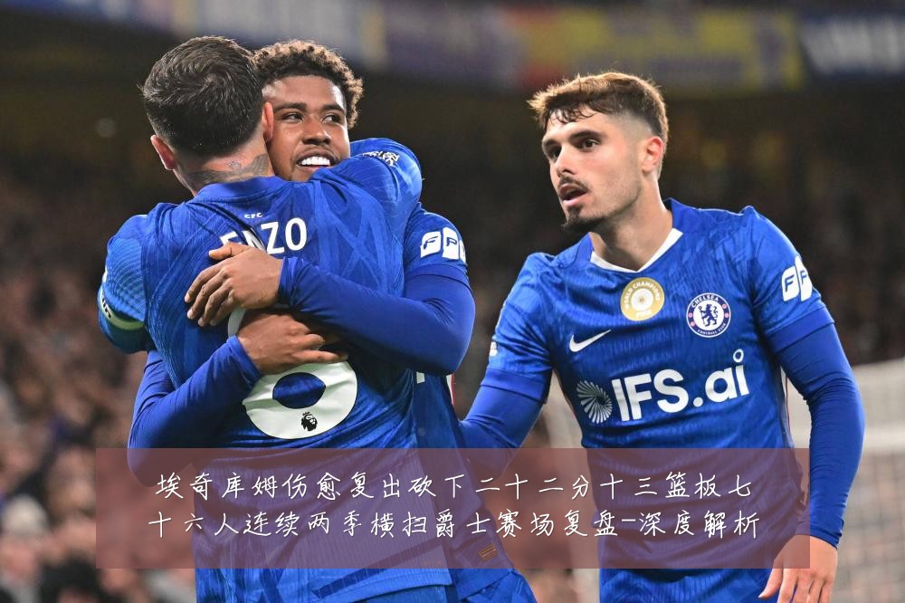 埃奇库姆伤愈复出砍下二十二分十三篮板七十六人连续两季横扫爵士赛场复盘-深度解析
